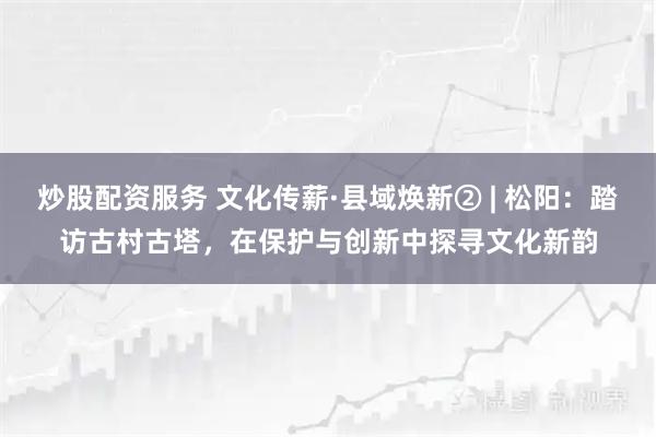 炒股配资服务 文化传薪·县域焕新② | 松阳：踏访古村古塔，在保护与创新中探寻文化新韵