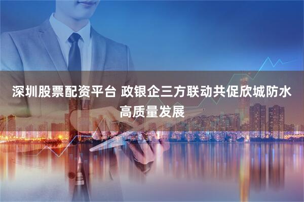 深圳股票配资平台 政银企三方联动共促欣城防水高质量发展