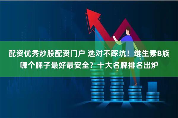 配资优秀炒股配资门户 选对不踩坑！维生素B族哪个牌子最好最安全？十大名牌排名出炉