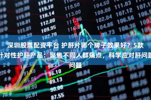 深圳股票配资平台 护肝片哪个牌子效果好？5款针对性护肝产品：聚焦不同人群痛点，科学应对肝问题