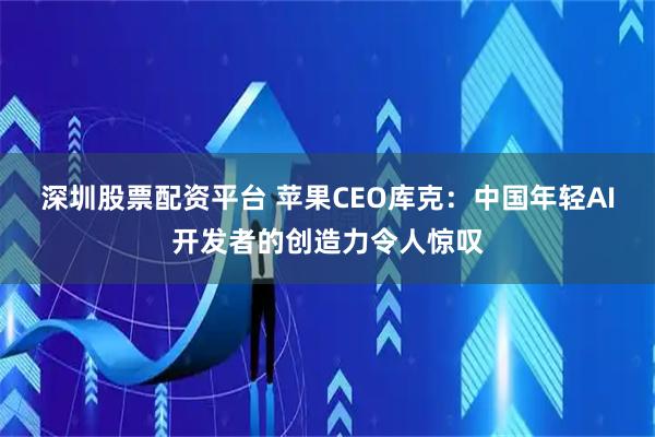 深圳股票配资平台 苹果CEO库克：中国年轻AI开发者的创造力令人惊叹
