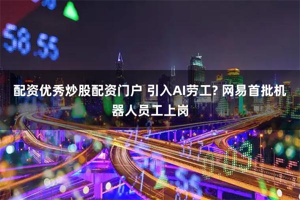 配资优秀炒股配资门户 引入AI劳工? 网易首批机器人员工上岗