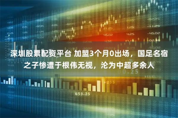 深圳股票配资平台 加盟3个月0出场，国足名宿之子惨遭于根伟无视，沦为中超多余人