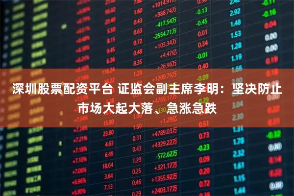 深圳股票配资平台 证监会副主席李明：坚决防止市场大起大落、急涨急跌