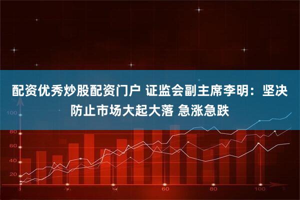 配资优秀炒股配资门户 证监会副主席李明：坚决防止市场大起大落 急涨急跌