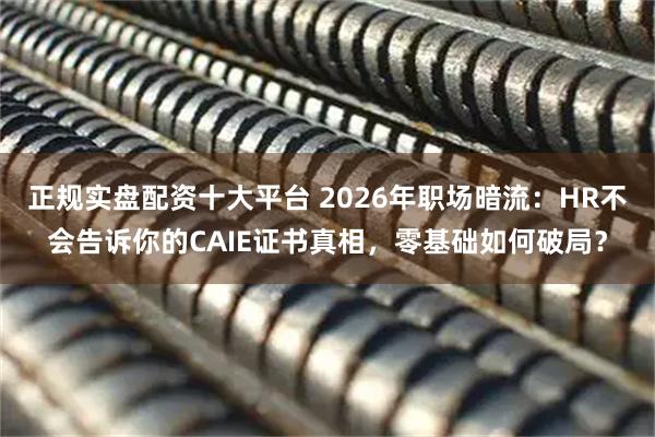 正规实盘配资十大平台 2026年职场暗流：HR不会告诉你的CAIE证书真相，零基础如何破局？