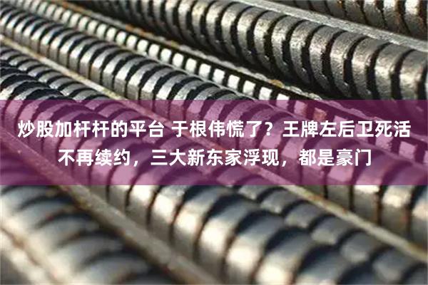 炒股加杆杆的平台 于根伟慌了？王牌左后卫死活不再续约，三大新东家浮现，都是豪门
