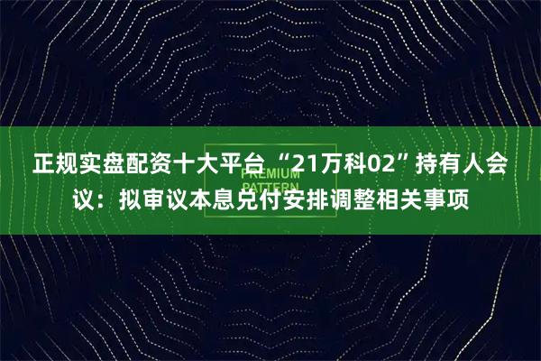 正规实盘配资十大平台 “21万科02”持有人会议：拟审议本息兑付安排调整相关事项