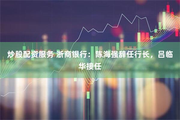 炒股配资服务 浙商银行：陈海强辞任行长，吕临华接任