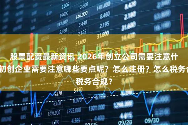 股票配资最新资讯 2026年创立公司需要注意什么？初创企业需要注意哪些要点呢？怎么注册？怎么税务合规？