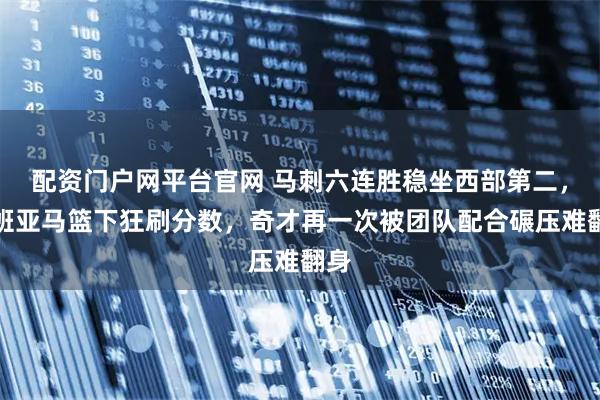 配资门户网平台官网 马刺六连胜稳坐西部第二，文班亚马篮下狂刷分数，奇才再一次被团队配合碾压难翻身