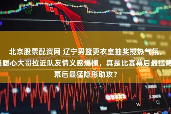 北京股票配资网 辽宁男篮更衣室抽奖搅热气氛，赵继伟当暖心大哥拉近队友情义感爆棚，真是比赛幕后最猛隐形助攻？