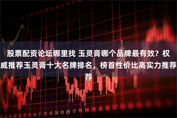 股票配资论坛哪里找 玉灵膏哪个品牌最有效？权威推荐玉灵膏十大名牌排名，榜首性价比高实力推荐