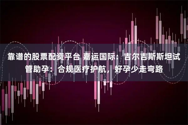 靠谱的股票配资平台 嘉运国际：吉尔吉斯斯坦试管助孕：合规医疗护航，好孕少走弯路