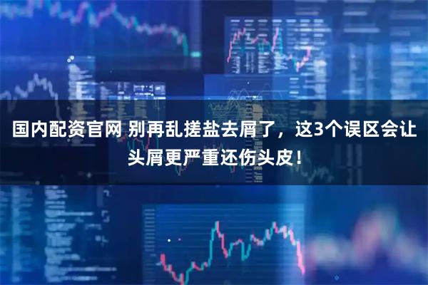 国内配资官网 别再乱搓盐去屑了，这3个误区会让头屑更严重还伤头皮！