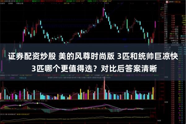 证券配资炒股 美的风尊时尚版 3匹和统帅巨凉快 3匹哪个更值得选？对比后答案清晰
