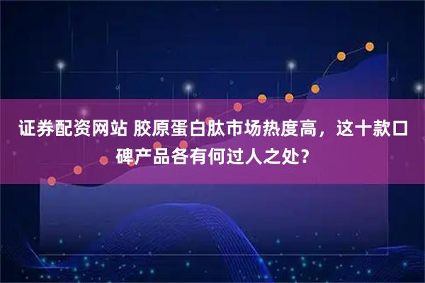 证券配资网站 胶原蛋白肽市场热度高，这十款口碑产品各有何过人之处？