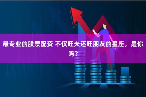 最专业的股票配资 不仅旺夫还旺朋友的星座，是你吗？