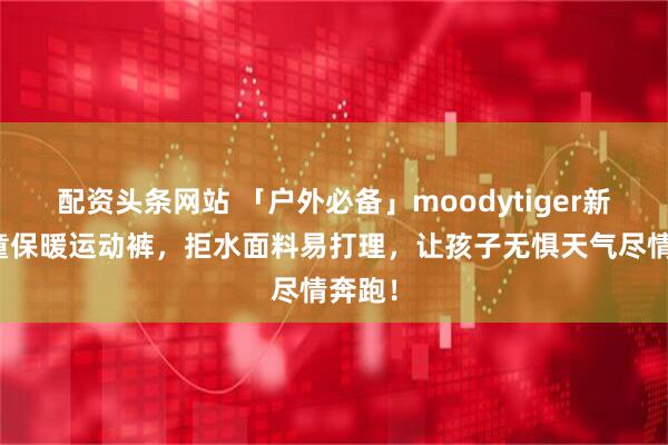 配资头条网站 「户外必备」moodytiger新款儿童保暖运动裤，拒水面料易打理，让孩子无惧天气尽情奔跑！