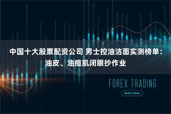 中国十大股票配资公司 男士控油洁面实测榜单：油皮、油痘肌闭眼抄作业