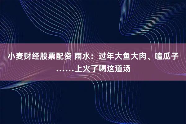 小麦财经股票配资 雨水：过年大鱼大肉、嗑瓜子……上火了喝这道汤