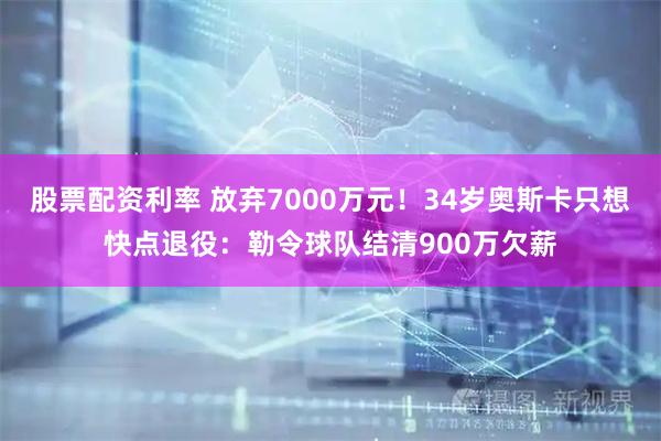 股票配资利率 放弃7000万元！34岁奥斯卡只想快点退役：勒令球队结清900万欠薪