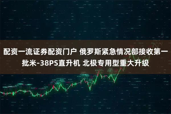 配资一流证券配资门户 俄罗斯紧急情况部接收第一批米-38PS直升机 北极专用型重大升级