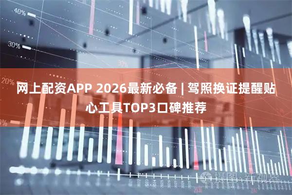 网上配资APP 2026最新必备 | 驾照换证提醒贴心工具TOP3口碑推荐