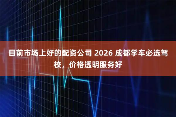 目前市场上好的配资公司 2026 成都学车必选驾校，价格透明服务好
