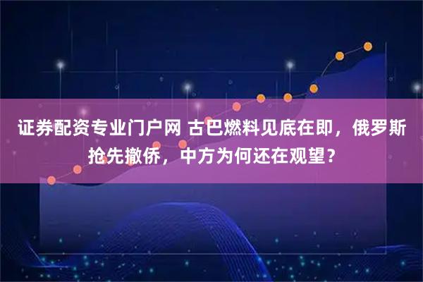 证券配资专业门户网 古巴燃料见底在即，俄罗斯抢先撤侨，中方为何还在观望？