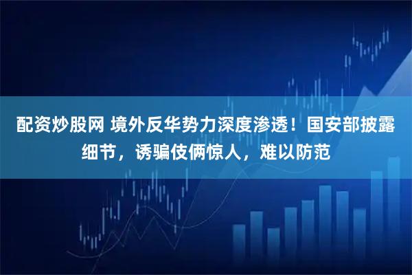 配资炒股网 境外反华势力深度渗透！国安部披露细节，诱骗伎俩惊人，难以防范