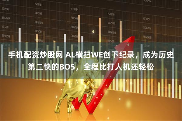 手机配资炒股网 AL横扫WE创下纪录，成为历史第二快的BO5，全程比打人机还轻松