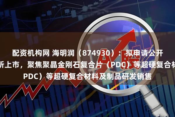 配资机构网 海明润（874930）：拟申请公开发行股票并在北交所上市，聚焦聚晶金刚石复合片（PDC）等超硬复合材料及制品研发销售