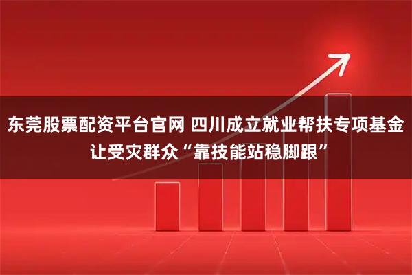 东莞股票配资平台官网 四川成立就业帮扶专项基金 让受灾群众“靠技能站稳脚跟”