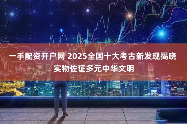一手配资开户网 2025全国十大考古新发现揭晓 实物佐证多元中华文明