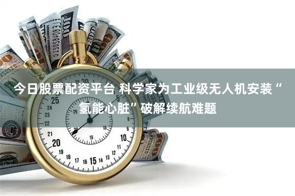 今日股票配资平台 科学家为工业级无人机安装“氢能心脏”破解续航难题