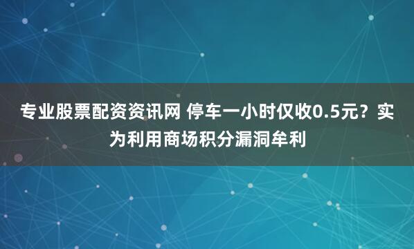 专业股票配资资讯网 停车一小时仅收0.5元？实为利用商场积分漏洞牟利